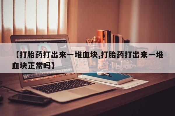 买流产药的微信联系方式【打胎药打出来一堆血块,打胎药打出来一堆血块正常吗】