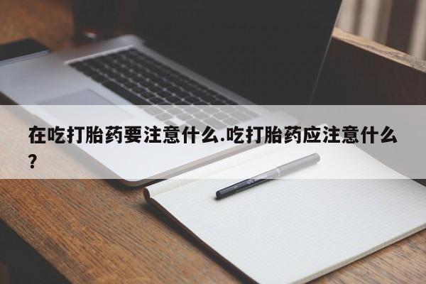 买流产药的微信联系方式在吃打胎药要注意什么.吃打胎药应注意什么？