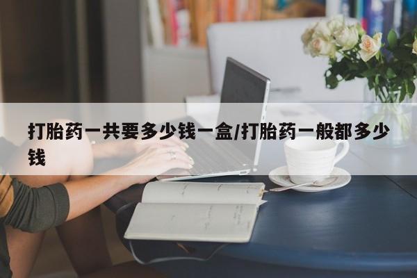 买流产药的微信联系方式打胎药一共要多少钱一盒/打胎药一般都多少钱
