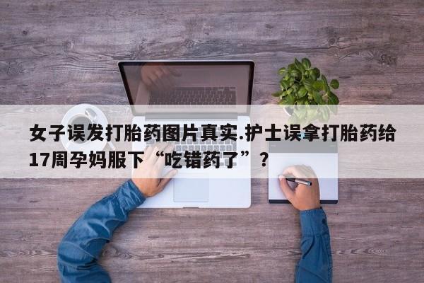 买流产药的微信联系方式女子误发打胎药图片真实.护士误拿打胎药给17周孕妈服下“吃错药了”？
