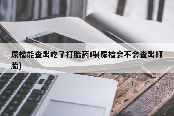 买流产药的微信联系方式尿检能查出吃了打胎药吗(尿检会不会查出打胎)