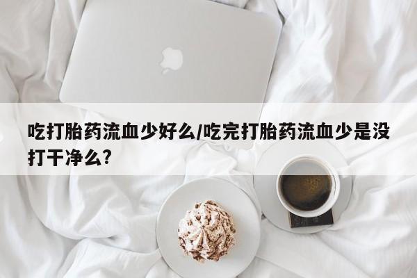 买流产药的微信联系方式吃打胎药流血少好么/吃完打胎药流血少是没打干净么?