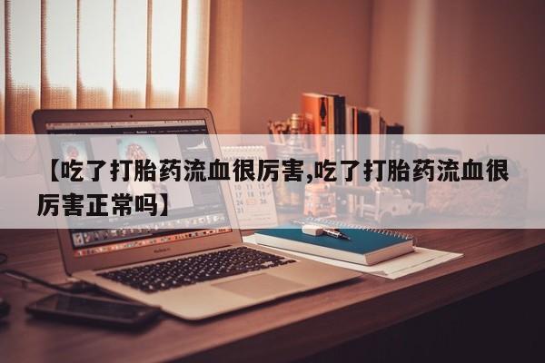 买流产药的微信联系方式【吃了打胎药流血很厉害,吃了打胎药流血很厉害正常吗】