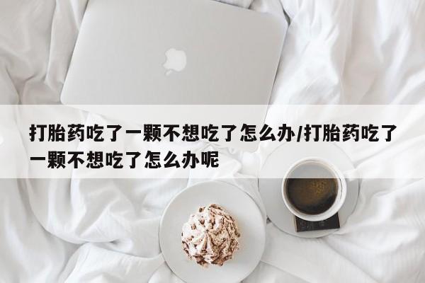 买流产药的微信联系方式打胎药吃了一颗不想吃了怎么办/打胎药吃了一颗不想吃了怎么办呢
