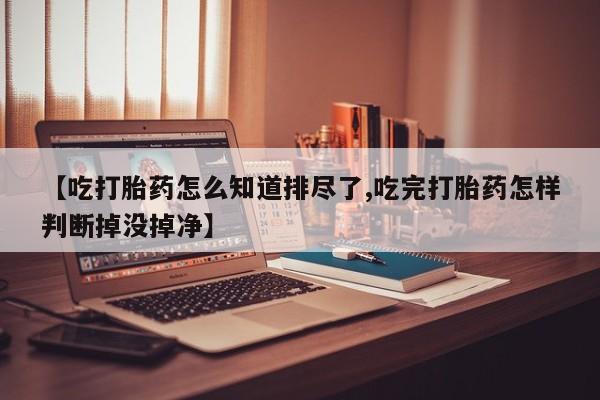 买流产药的微信联系方式【吃打胎药怎么知道排尽了,吃完打胎药怎样判断掉没掉净】