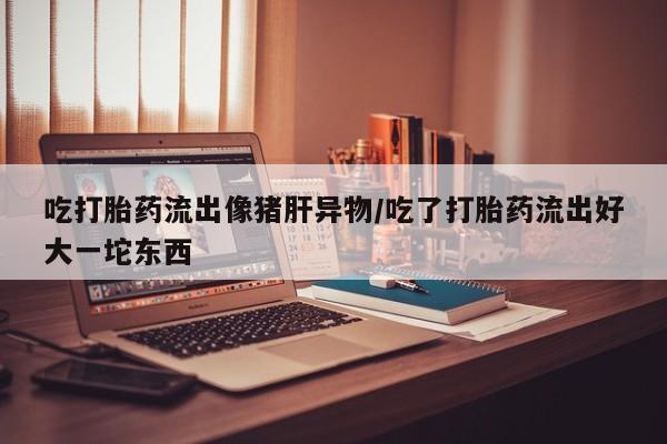 买流产药的微信联系方式吃打胎药流出像猪肝异物/吃了打胎药流出好大一坨东西