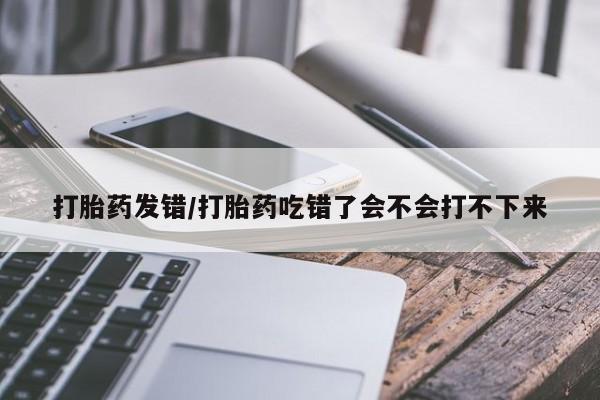 买流产药的微信联系方式打胎药发错/打胎药吃错了会不会打不下来
