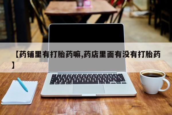 买流产药的微信联系方式【药铺里有打胎药嘛,药店里面有没有打胎药】