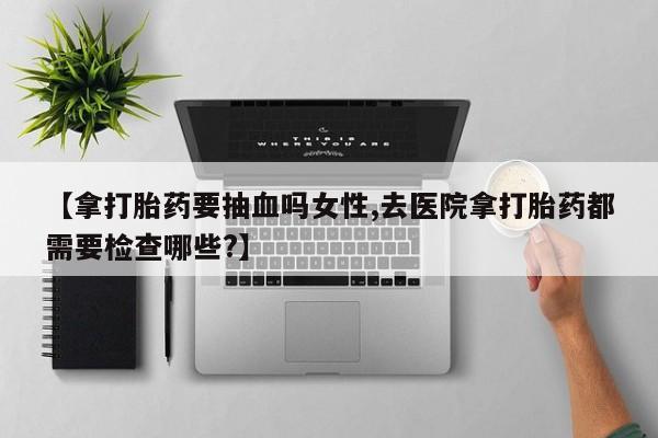 买流产药的微信联系方式【拿打胎药要抽血吗女性,去医院拿打胎药都需要检查哪些?】