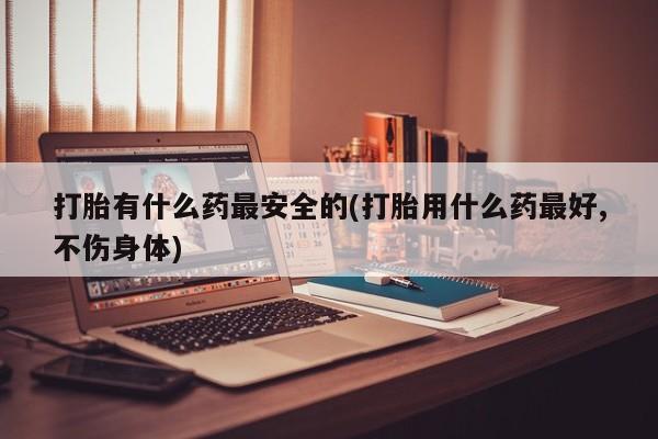 买流产药的微信联系方式打胎有什么药最安全的(打胎用什么药最好,不伤身体)