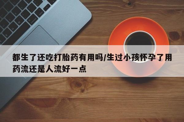 买流产药的微信联系方式都生了还吃打胎药有用吗/生过小孩怀孕了用药流还是人流好一点
