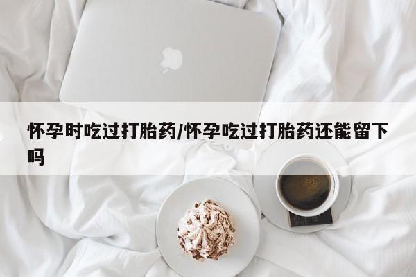 买流产药的微信联系方式怀孕时吃过打胎药/怀孕吃过打胎药还能留下吗