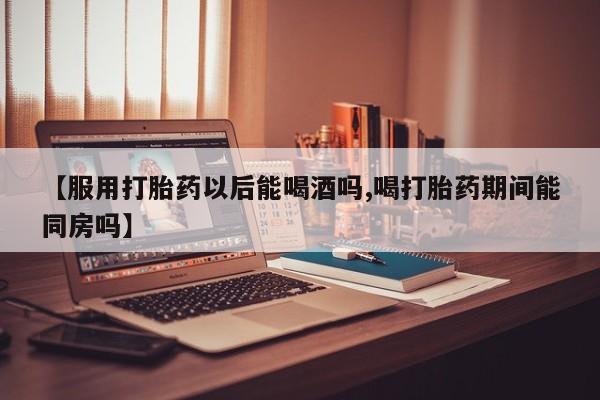 买流产药的微信联系方式【服用打胎药以后能喝酒吗,喝打胎药期间能同房吗】