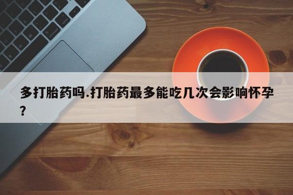 买流产药的微信联系方式多打胎药吗.打胎药最多能吃几次会影响怀孕？