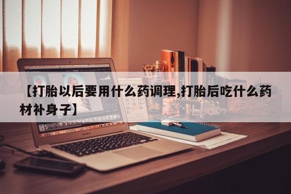 买流产药的微信联系方式【打胎以后要用什么药调理,打胎后吃什么药材补身子】