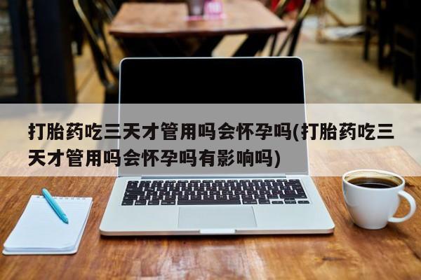 买流产药的微信联系方式打胎药吃三天才管用吗会怀孕吗(打胎药吃三天才管用吗会怀孕吗有影响吗)