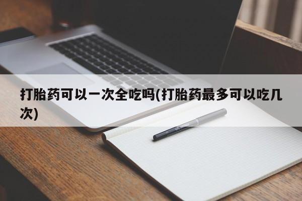 买流产药的微信联系方式打胎药可以一次全吃吗(打胎药最多可以吃几次)