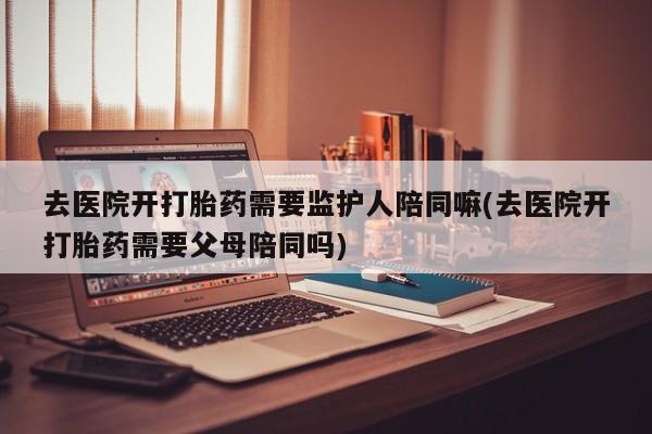 买流产药的微信联系方式去医院开打胎药需要监护人陪同嘛(去医院开打胎药需要父母陪同吗)