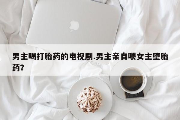 买流产药的微信联系方式男主喝打胎药的电视剧.男主亲自喂女主堕胎药？
