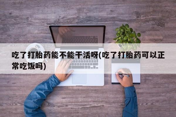 买流产药的微信联系方式吃了打胎药能不能干活呀(吃了打胎药可以正常吃饭吗)
