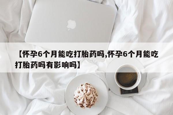 买流产药的微信联系方式【怀孕6个月能吃打胎药吗,怀孕6个月能吃打胎药吗有影响吗】