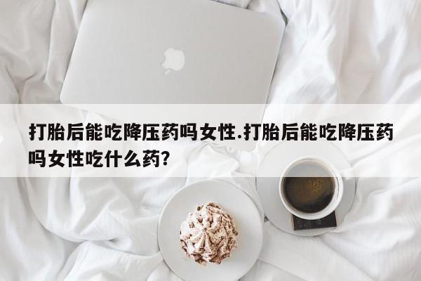 买流产药的微信联系方式打胎后能吃降压药吗女性.打胎后能吃降压药吗女性吃什么药？