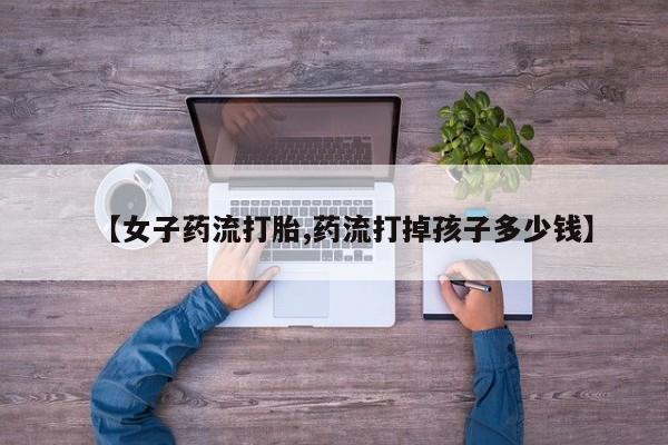 买流产药的微信联系方式【女子药流打胎,药流打掉孩子多少钱】