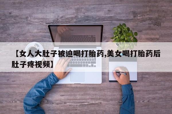 买流产药的微信联系方式【女人大肚子被迫喝打胎药,美女喝打胎药后肚子疼视频】