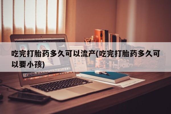 买流产药的微信联系方式吃完打胎药多久可以流产(吃完打胎药多久可以要小孩)