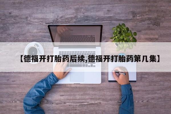 买流产药的微信联系方式【德福开打胎药后续,德福开打胎药第几集】