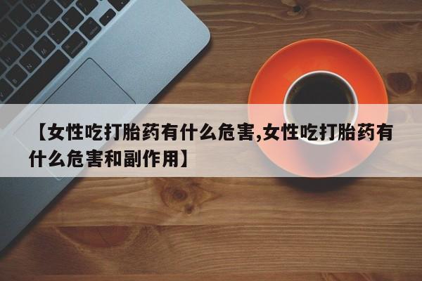 买流产药的微信联系方式【女性吃打胎药有什么危害,女性吃打胎药有什么危害和副作用】