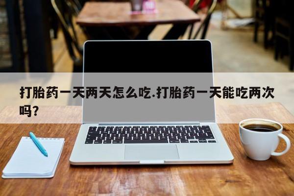 买流产药的微信联系方式打胎药一天两天怎么吃.打胎药一天能吃两次吗？