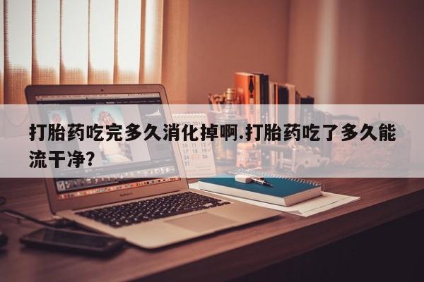 买流产药的微信联系方式打胎药吃完多久消化掉啊.打胎药吃了多久能流干净？