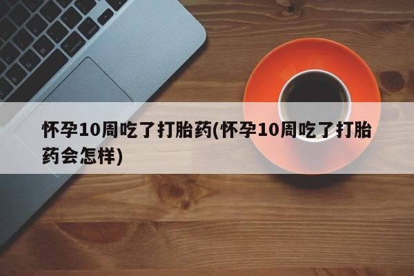 买流产药的微信联系方式怀孕10周吃了打胎药(怀孕10周吃了打胎药会怎样)