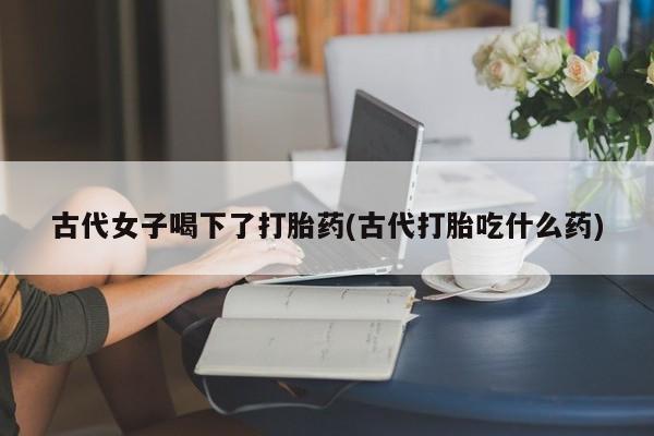 买流产药的微信联系方式古代女子喝下了打胎药(古代打胎吃什么药)