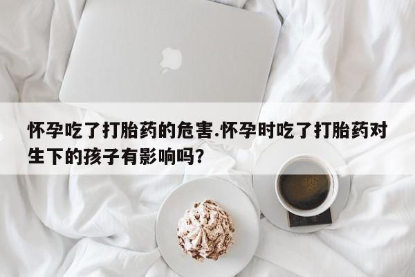 买流产药的微信联系方式怀孕吃了打胎药的危害.怀孕时吃了打胎药对生下的孩子有影响吗？