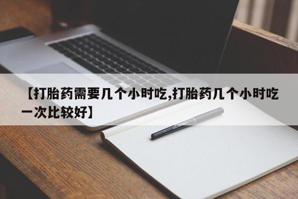买流产药的微信联系方式【打胎药需要几个小时吃,打胎药几个小时吃一次比较好】