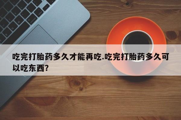 买流产药的微信联系方式吃完打胎药多久才能再吃.吃完打胎药多久可以吃东西？