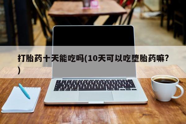 买流产药的微信联系方式打胎药十天能吃吗(10天可以吃堕胎药嘛?)