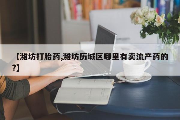 买流产药的微信联系方式【潍坊打胎药,潍坊历城区哪里有卖流产药的?】