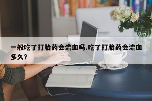 买流产药的微信联系方式一般吃了打胎药会流血吗.吃了打胎药会流血多久？