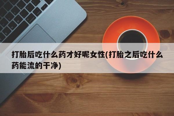 买流产药的微信联系方式打胎后吃什么药才好呢女性(打胎之后吃什么药能流的干净)