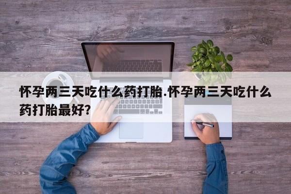 买流产药的微信联系方式怀孕两三天吃什么药打胎.怀孕两三天吃什么药打胎最好？