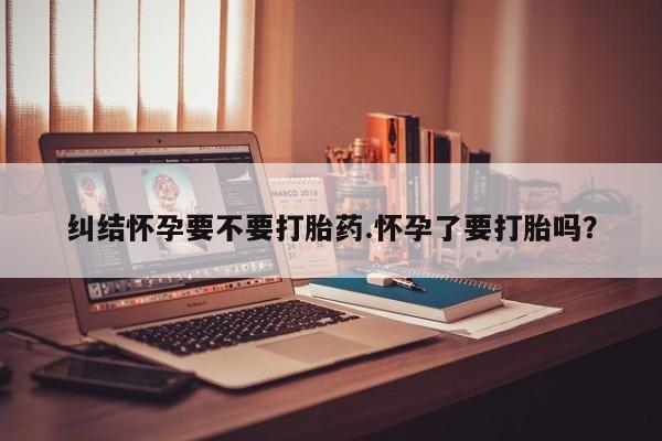 买流产药的微信联系方式纠结怀孕要不要打胎药.怀孕了要打胎吗？