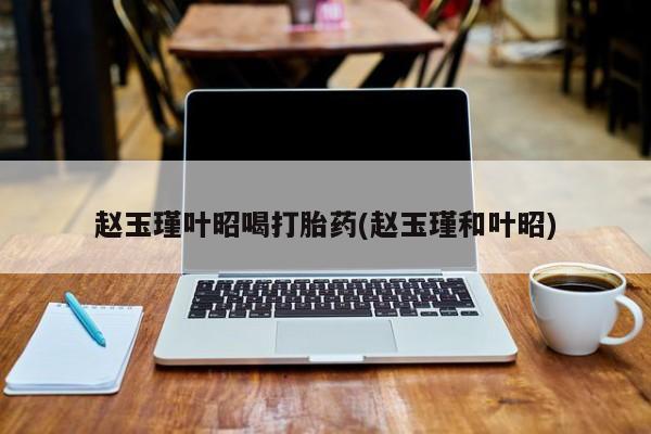 买流产药的微信联系方式赵玉瑾叶昭喝打胎药(赵玉瑾和叶昭)