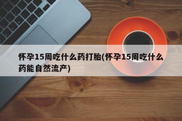 买流产药的微信联系方式怀孕15周吃什么药打胎(怀孕15周吃什么药能自然流产)