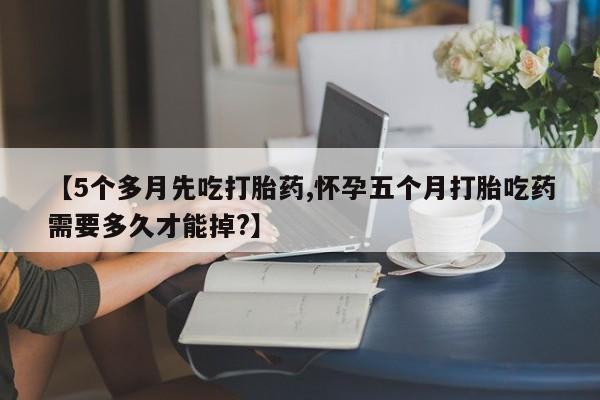 买流产药的微信联系方式【5个多月先吃打胎药,怀孕五个月打胎吃药需要多久才能掉?】