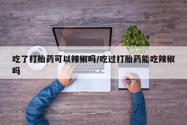 买流产药的微信联系方式吃了打胎药可以辣椒吗/吃过打胎药能吃辣椒吗