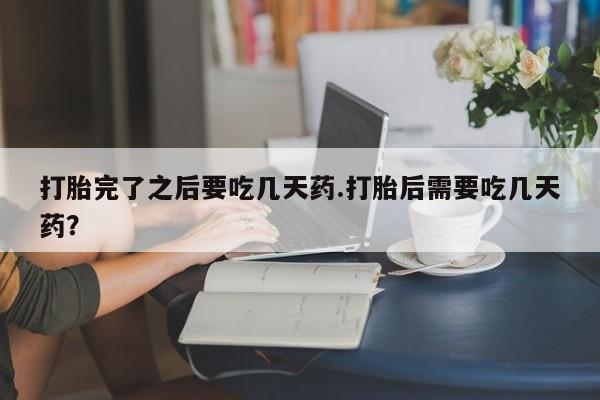 买流产药的微信联系方式打胎完了之后要吃几天药.打胎后需要吃几天药？
