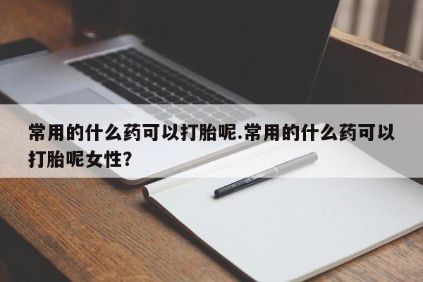 买流产药的微信联系方式常用的什么药可以打胎呢.常用的什么药可以打胎呢女性？